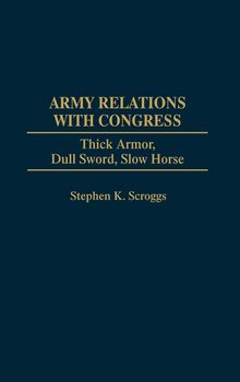 Stephen K. Scroggs: Army Relations with Congress: Thick Armor, Dull Sword, Slow Horse, Buch
