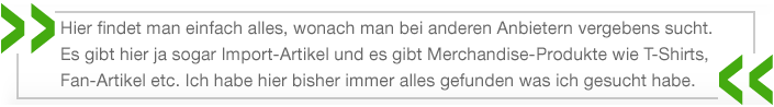 Hier findet man einfach alles, wonach man bei anderen Anbietern vergebens sucht. Es gibt hier ja sogar Import-Artikel und es gibt Merchandise-Produkte wie T-Shirts, Fan-Artikel etc. Ich habe hier bisher immer alles gefunden was ich gesucht habe.