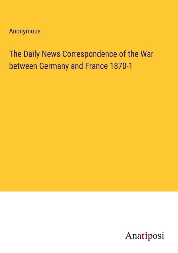 The Daily News Correspondence of the War between Germany and France...