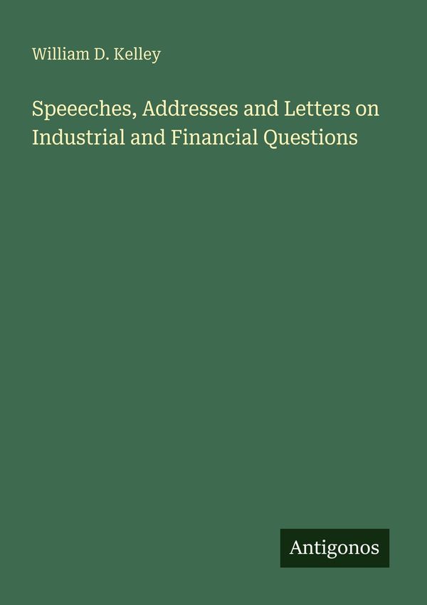 Speeeches, Addresses and Letters on Industrial and Financial Questi...