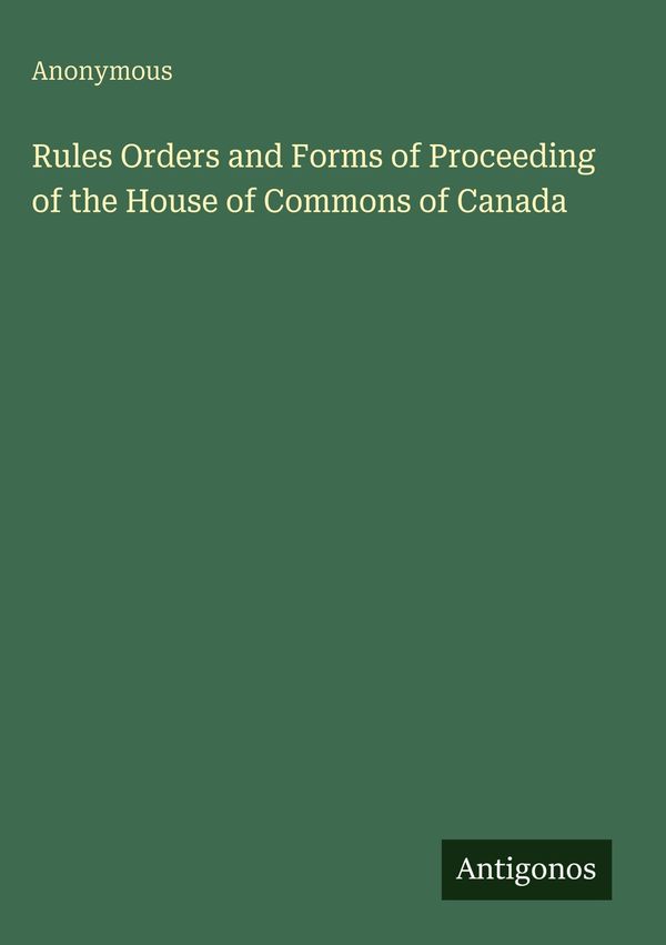 Rules Orders and Forms of Proceeding of the House of Commons of Can...