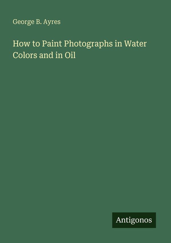 How to Paint Photographs in Water Colors and in Oil - George B. Ayres