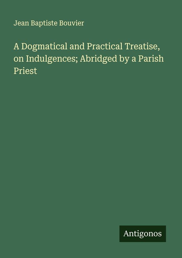 A Dogmatical and Practical Treatise, on Indulgences; Abridged by a ...