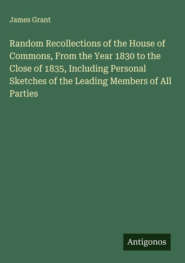 Random Recollections of the House of Commons, From the Year 1830 to...